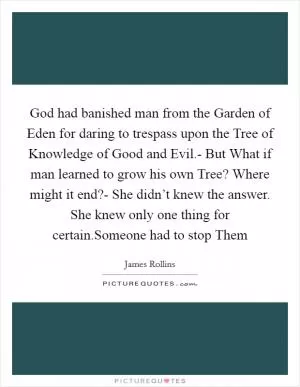 God had banished man from the Garden of Eden for daring to trespass upon the Tree of Knowledge of Good and Evil.- But What if man learned to grow his own Tree? Where might it end?- She didn’t knew the answer. She knew only one thing for certain.Someone had to stop Them Picture Quote #1