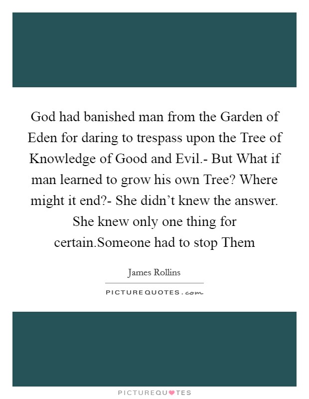 God had banished man from the Garden of Eden for daring to trespass upon the Tree of Knowledge of Good and Evil.- But What if man learned to grow his own Tree? Where might it end?- She didn't knew the answer. She knew only one thing for certain.Someone had to stop Them Picture Quote #1