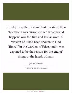 If ‘why’ was the first and last question, then ‘because I was curious to see what would happen’ was the first and last answer. A version of it had been spoken to God Himself in the Garden of Eden, and it was destined to be the reason for the end of things at the hands of man Picture Quote #1