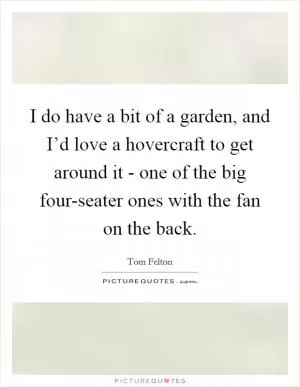 I do have a bit of a garden, and I’d love a hovercraft to get around it - one of the big four-seater ones with the fan on the back Picture Quote #1