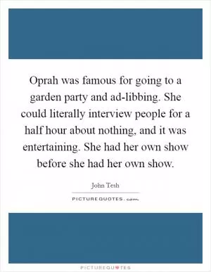Oprah was famous for going to a garden party and ad-libbing. She could literally interview people for a half hour about nothing, and it was entertaining. She had her own show before she had her own show Picture Quote #1