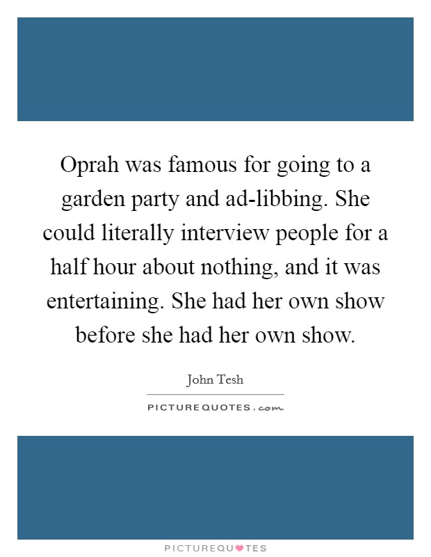 Oprah was famous for going to a garden party and ad-libbing. She could literally interview people for a half hour about nothing, and it was entertaining. She had her own show before she had her own show. Picture Quote #1