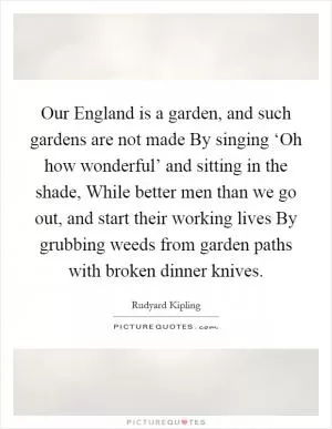 Our England is a garden, and such gardens are not made By singing ‘Oh how wonderful’ and sitting in the shade, While better men than we go out, and start their working lives By grubbing weeds from garden paths with broken dinner knives Picture Quote #1