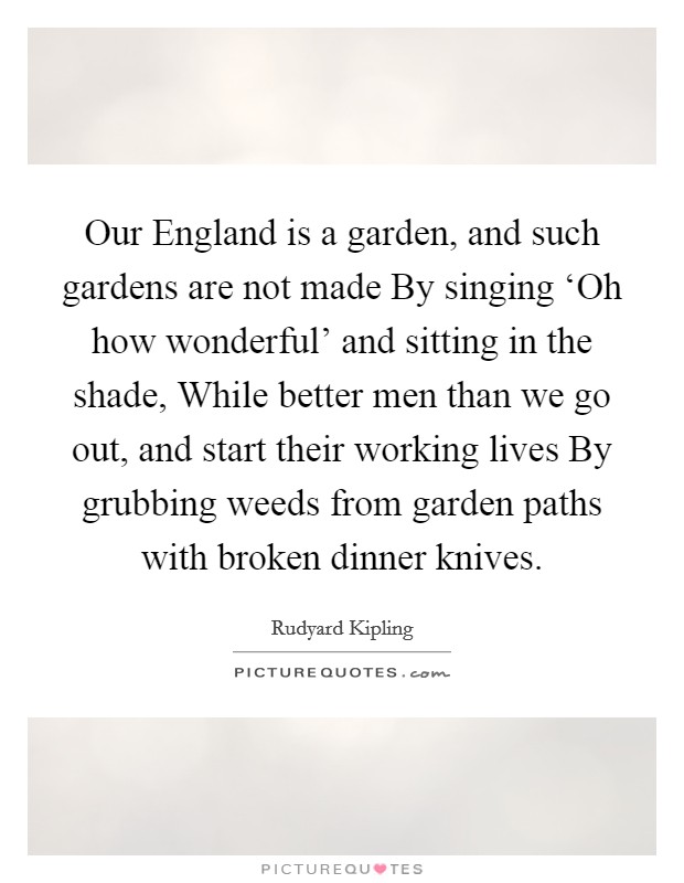 Our England is a garden, and such gardens are not made By singing ‘Oh how wonderful' and sitting in the shade, While better men than we go out, and start their working lives By grubbing weeds from garden paths with broken dinner knives. Picture Quote #1