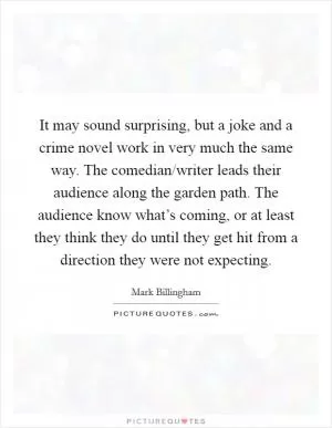 It may sound surprising, but a joke and a crime novel work in very much the same way. The comedian/writer leads their audience along the garden path. The audience know what’s coming, or at least they think they do until they get hit from a direction they were not expecting Picture Quote #1