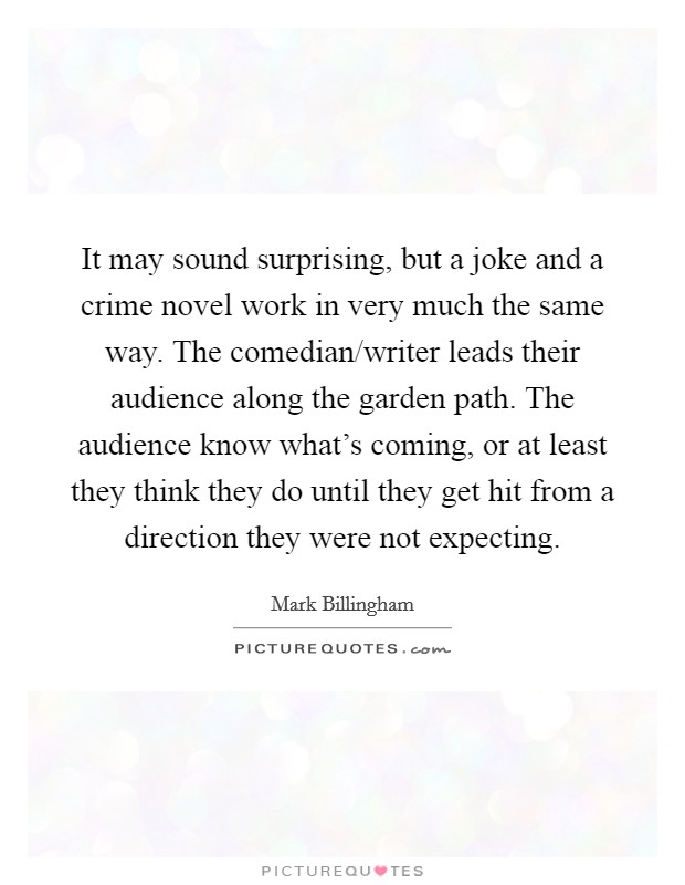 It may sound surprising, but a joke and a crime novel work in very much the same way. The comedian/writer leads their audience along the garden path. The audience know what's coming, or at least they think they do until they get hit from a direction they were not expecting. Picture Quote #1