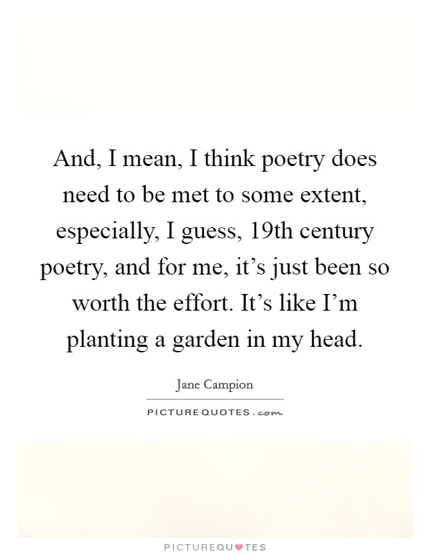 And, I mean, I think poetry does need to be met to some extent, especially, I guess, 19th century poetry, and for me, it's just been so worth the effort. It's like I'm planting a garden in my head. Picture Quote #1