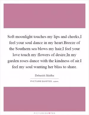Soft moonlight touches my lips and cheeks,I feel your soul dance in my heart.Breeze of the Southern sea blows my hair,I feel your love touch my flowers of desire,In my garden roses dance with the kindness of air.I feel my soul wanting her bliss to share Picture Quote #1
