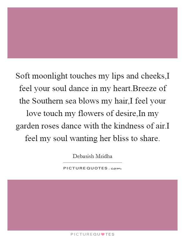 Soft moonlight touches my lips and cheeks,I feel your soul dance in my heart.Breeze of the Southern sea blows my hair,I feel your love touch my flowers of desire,In my garden roses dance with the kindness of air.I feel my soul wanting her bliss to share. Picture Quote #1