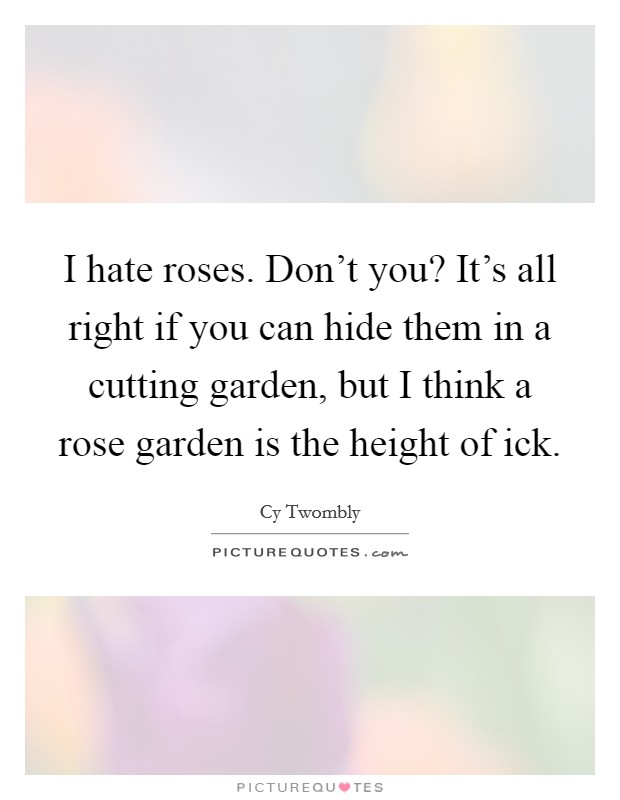 I hate roses. Don't you? It's all right if you can hide them in a cutting garden, but I think a rose garden is the height of ick. Picture Quote #1
