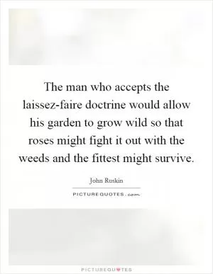 The man who accepts the laissez-faire doctrine would allow his garden to grow wild so that roses might fight it out with the weeds and the fittest might survive Picture Quote #1