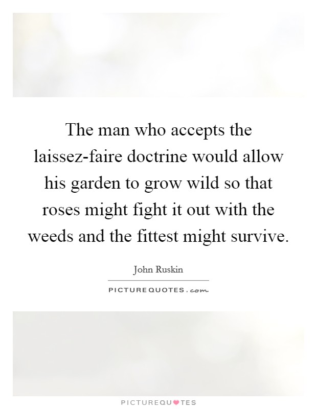 The man who accepts the laissez-faire doctrine would allow his garden to grow wild so that roses might fight it out with the weeds and the fittest might survive. Picture Quote #1
