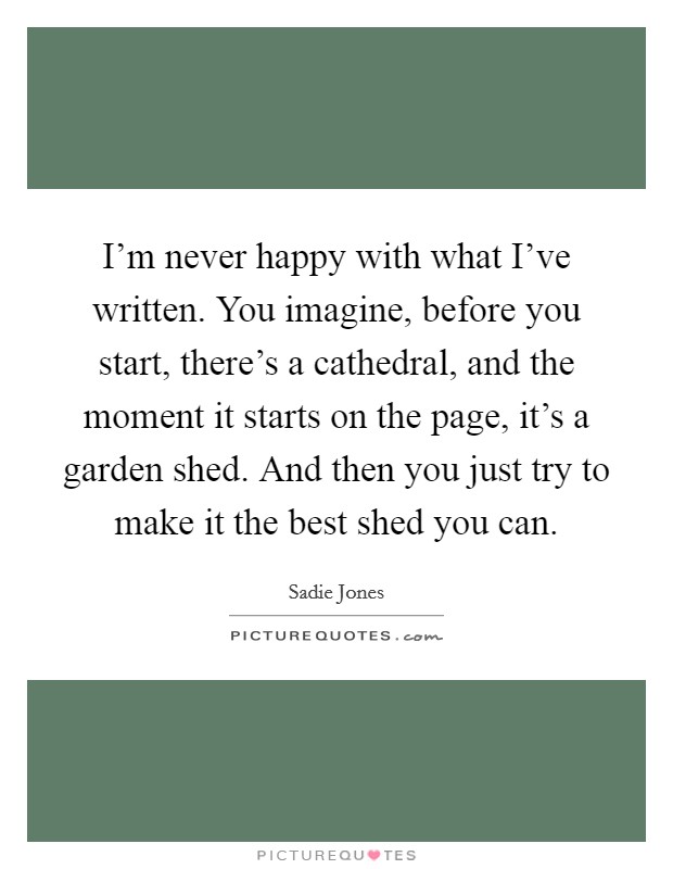 I'm never happy with what I've written. You imagine, before you start, there's a cathedral, and the moment it starts on the page, it's a garden shed. And then you just try to make it the best shed you can. Picture Quote #1