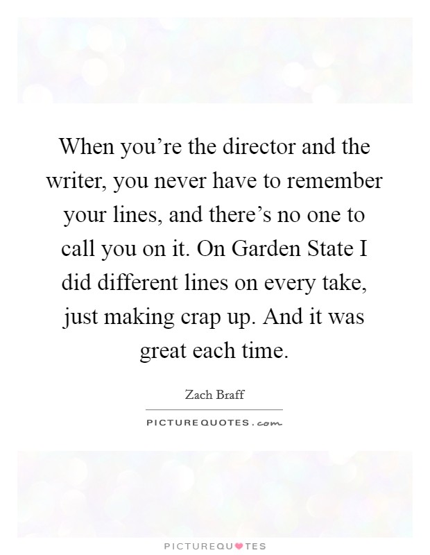 When you're the director and the writer, you never have to remember your lines, and there's no one to call you on it. On Garden State I did different lines on every take, just making crap up. And it was great each time. Picture Quote #1