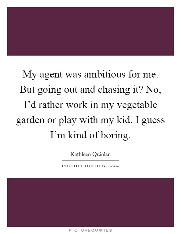 My agent was ambitious for me. But going out and chasing it? No, I'd rather work in my vegetable garden or play with my kid. I guess I'm kind of boring. Picture Quote #1