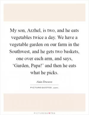 My son, Arzhel, is two, and he eats vegetables twice a day. We have a vegetable garden on our farm in the Southwest, and he gets two baskets, one over each arm, and says, ‘Garden, Papa!’ and then he eats what he picks Picture Quote #1