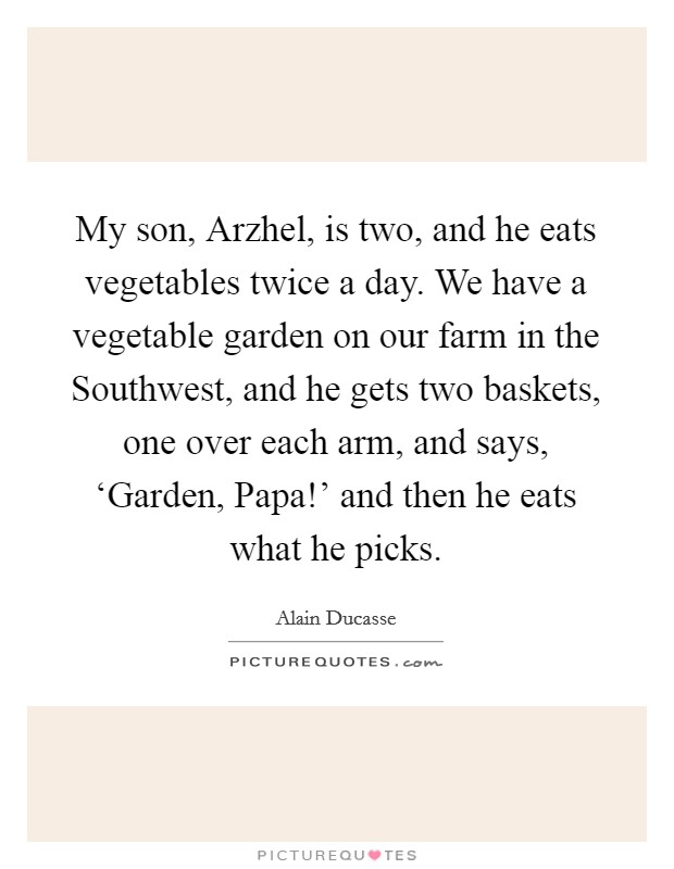 My son, Arzhel, is two, and he eats vegetables twice a day. We have a vegetable garden on our farm in the Southwest, and he gets two baskets, one over each arm, and says, ‘Garden, Papa!' and then he eats what he picks. Picture Quote #1