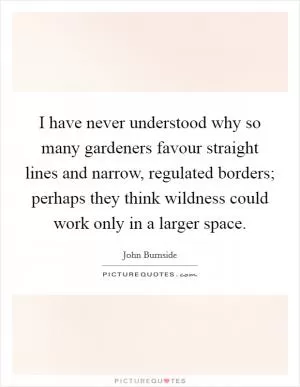 I have never understood why so many gardeners favour straight lines and narrow, regulated borders; perhaps they think wildness could work only in a larger space Picture Quote #1
