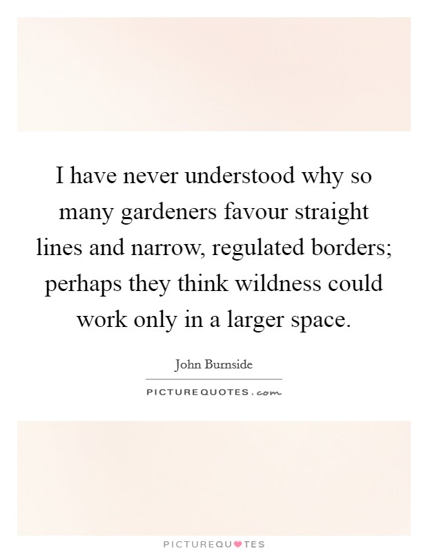 I have never understood why so many gardeners favour straight lines and narrow, regulated borders; perhaps they think wildness could work only in a larger space. Picture Quote #1