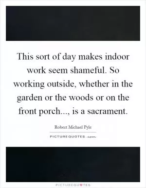 This sort of day makes indoor work seem shameful. So working outside, whether in the garden or the woods or on the front porch..., is a sacrament Picture Quote #1