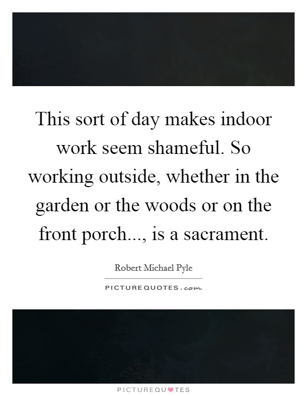 This sort of day makes indoor work seem shameful. So working outside, whether in the garden or the woods or on the front porch..., is a sacrament. Picture Quote #1