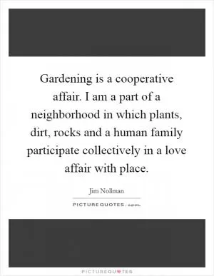 Gardening is a cooperative affair. I am a part of a neighborhood in which plants, dirt, rocks and a human family participate collectively in a love affair with place Picture Quote #1