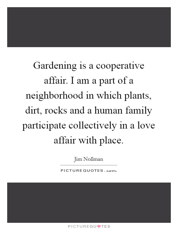 Gardening is a cooperative affair. I am a part of a neighborhood in which plants, dirt, rocks and a human family participate collectively in a love affair with place. Picture Quote #1
