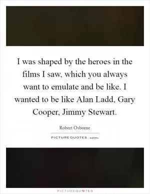 I was shaped by the heroes in the films I saw, which you always want to emulate and be like. I wanted to be like Alan Ladd, Gary Cooper, Jimmy Stewart Picture Quote #1