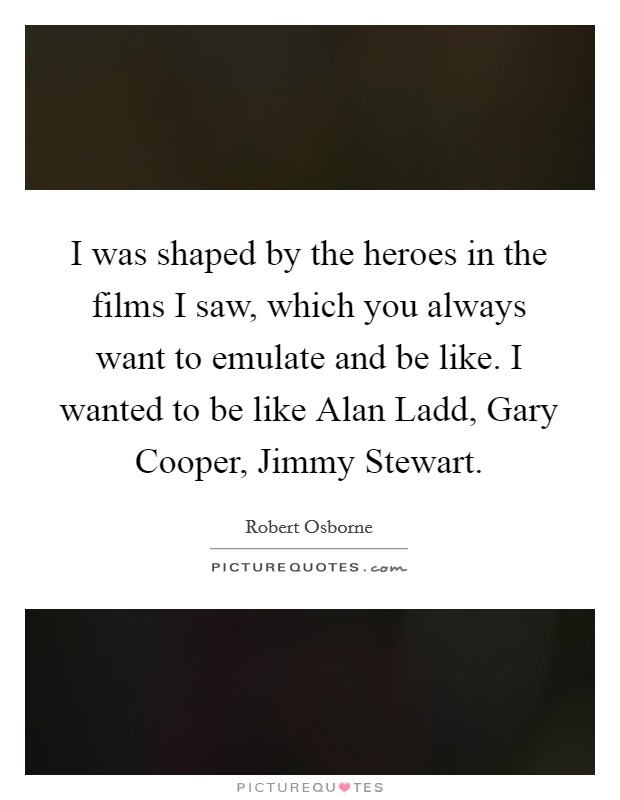 I was shaped by the heroes in the films I saw, which you always want to emulate and be like. I wanted to be like Alan Ladd, Gary Cooper, Jimmy Stewart. Picture Quote #1