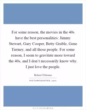 For some reason, the movies in the  40s have the best personalities: Jimmy Stewart, Gary Cooper, Betty Grable, Gene Tierney, and all those people. For some reason, I seem to gravitate more toward the  40s, and I don’t necessarily know why. I just love the people Picture Quote #1