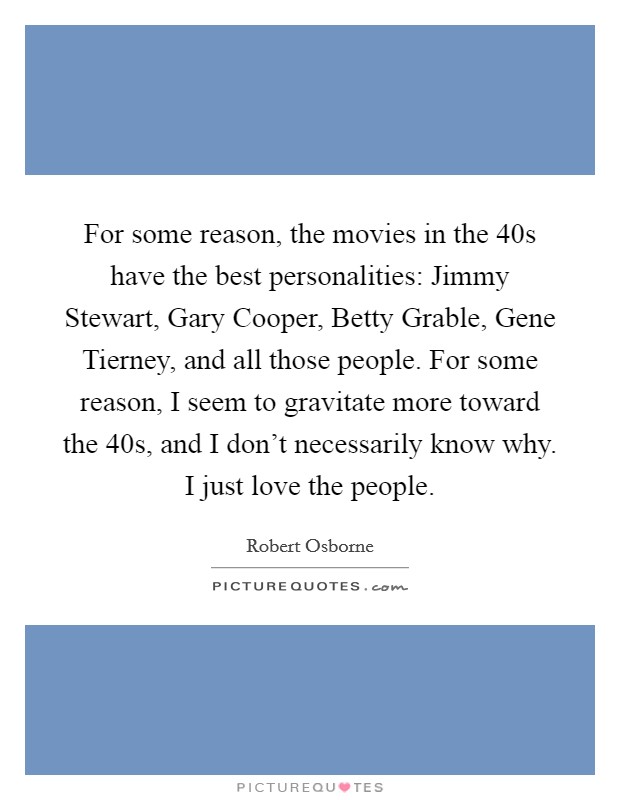 For some reason, the movies in the  40s have the best personalities: Jimmy Stewart, Gary Cooper, Betty Grable, Gene Tierney, and all those people. For some reason, I seem to gravitate more toward the  40s, and I don't necessarily know why. I just love the people. Picture Quote #1