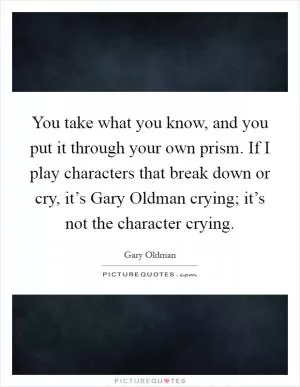 You take what you know, and you put it through your own prism. If I play characters that break down or cry, it’s Gary Oldman crying; it’s not the character crying Picture Quote #1