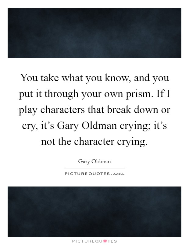 You take what you know, and you put it through your own prism. If I play characters that break down or cry, it's Gary Oldman crying; it's not the character crying. Picture Quote #1
