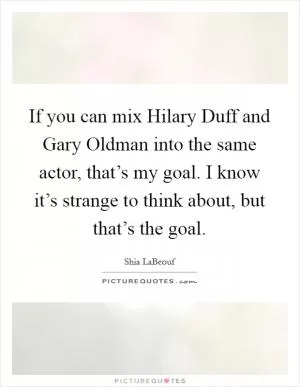 If you can mix Hilary Duff and Gary Oldman into the same actor, that’s my goal. I know it’s strange to think about, but that’s the goal Picture Quote #1