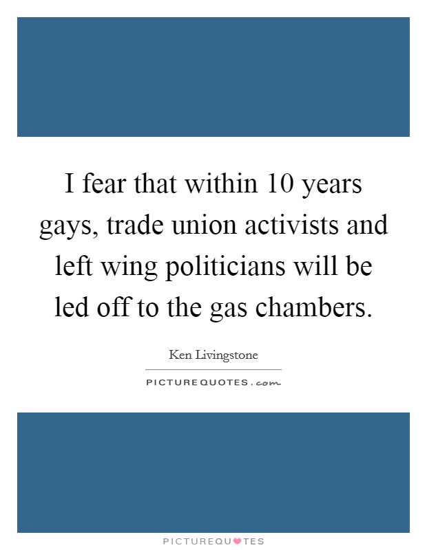 I fear that within 10 years gays, trade union activists and left wing politicians will be led off to the gas chambers. Picture Quote #1