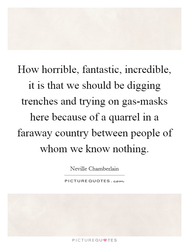 How horrible, fantastic, incredible, it is that we should be digging trenches and trying on gas-masks here because of a quarrel in a faraway country between people of whom we know nothing. Picture Quote #1