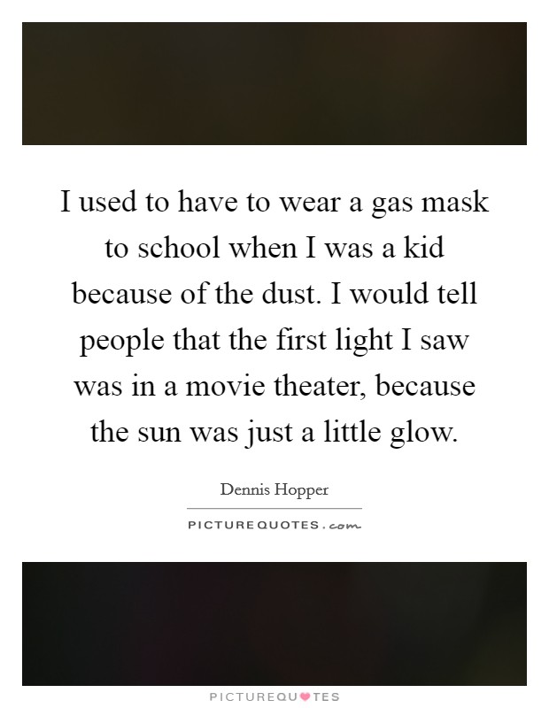 I used to have to wear a gas mask to school when I was a kid because of the dust. I would tell people that the first light I saw was in a movie theater, because the sun was just a little glow. Picture Quote #1