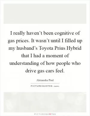I really haven’t been cognitive of gas prices. It wasn’t until I filled up my husband’s Toyota Prius Hybrid that I had a moment of understanding of how people who drive gas cars feel Picture Quote #1