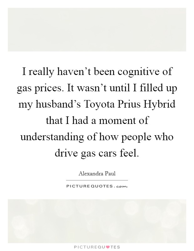 I really haven't been cognitive of gas prices. It wasn't until I filled up my husband's Toyota Prius Hybrid that I had a moment of understanding of how people who drive gas cars feel. Picture Quote #1