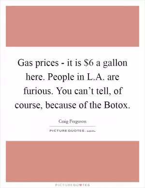 Gas prices - it is $6 a gallon here. People in L.A. are furious. You can’t tell, of course, because of the Botox Picture Quote #1