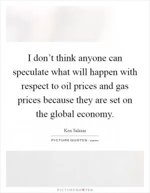 I don’t think anyone can speculate what will happen with respect to oil prices and gas prices because they are set on the global economy Picture Quote #1