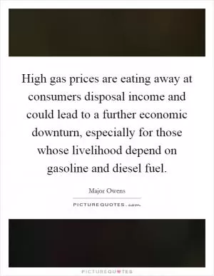 High gas prices are eating away at consumers disposal income and could lead to a further economic downturn, especially for those whose livelihood depend on gasoline and diesel fuel Picture Quote #1