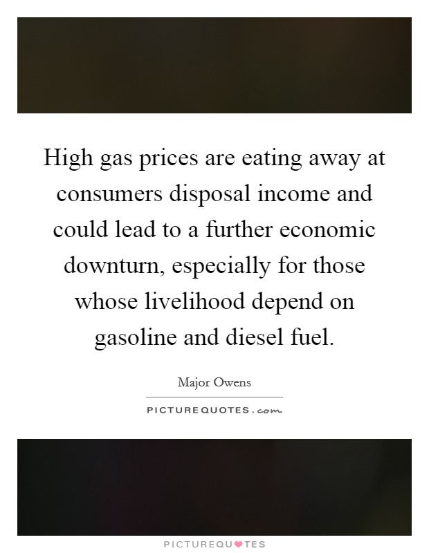 High gas prices are eating away at consumers disposal income and could lead to a further economic downturn, especially for those whose livelihood depend on gasoline and diesel fuel. Picture Quote #1