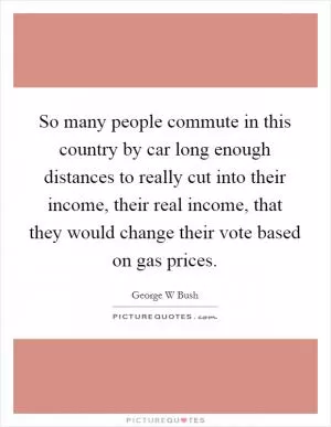 So many people commute in this country by car long enough distances to really cut into their income, their real income, that they would change their vote based on gas prices Picture Quote #1