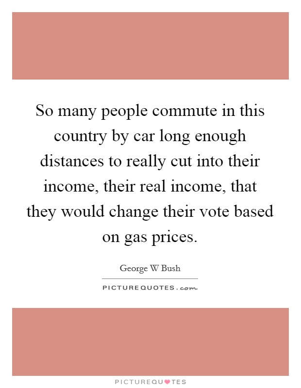 So many people commute in this country by car long enough distances to really cut into their income, their real income, that they would change their vote based on gas prices. Picture Quote #1