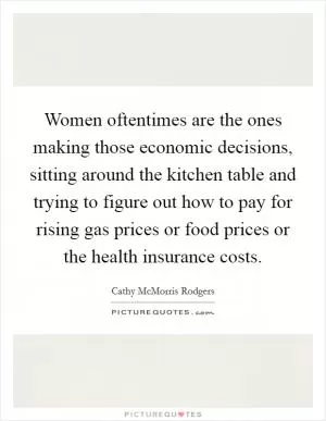 Women oftentimes are the ones making those economic decisions, sitting around the kitchen table and trying to figure out how to pay for rising gas prices or food prices or the health insurance costs Picture Quote #1