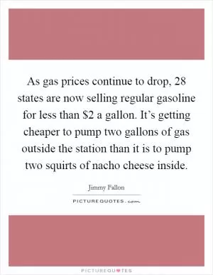 As gas prices continue to drop, 28 states are now selling regular gasoline for less than $2 a gallon. It’s getting cheaper to pump two gallons of gas outside the station than it is to pump two squirts of nacho cheese inside Picture Quote #1