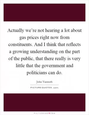 Actually we’re not hearing a lot about gas prices right now from constituents. And I think that reflects a growing understanding on the part of the public, that there really is very little that the government and politicians can do Picture Quote #1