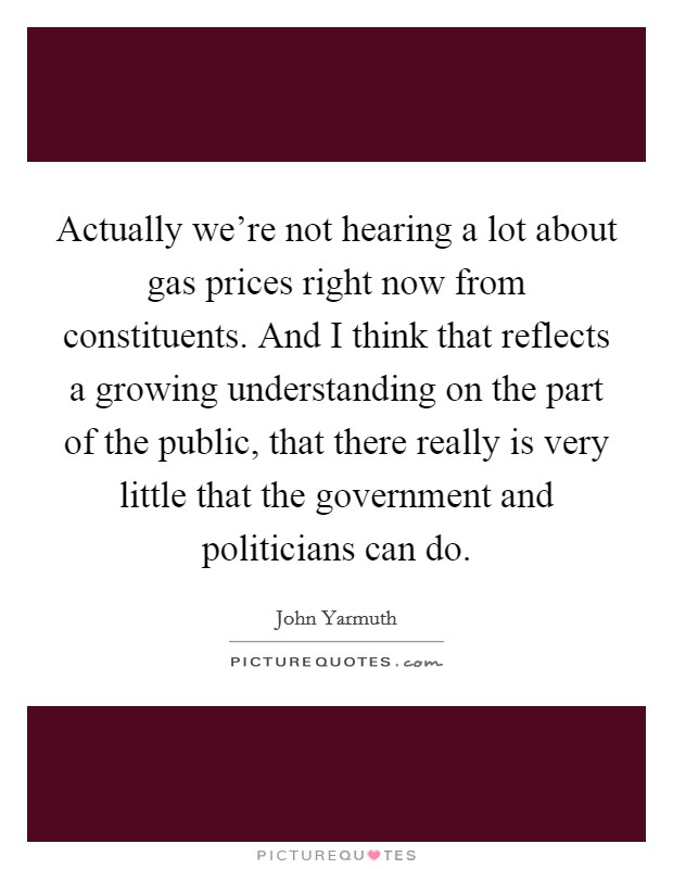 Actually we're not hearing a lot about gas prices right now from constituents. And I think that reflects a growing understanding on the part of the public, that there really is very little that the government and politicians can do. Picture Quote #1