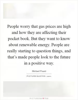 People worry that gas prices are high and how they are affecting their pocket book. But they want to know about renewable energy. People are really starting to question things, and that’s made people look to the future in a positive way Picture Quote #1